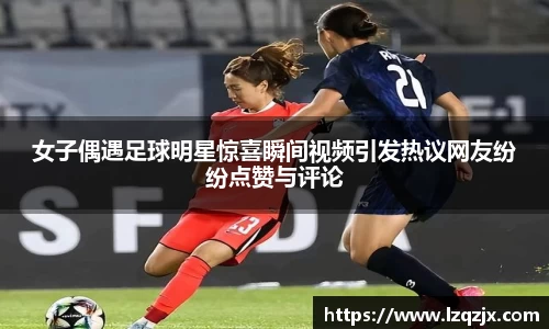 女子偶遇足球明星惊喜瞬间视频引发热议网友纷纷点赞与评论